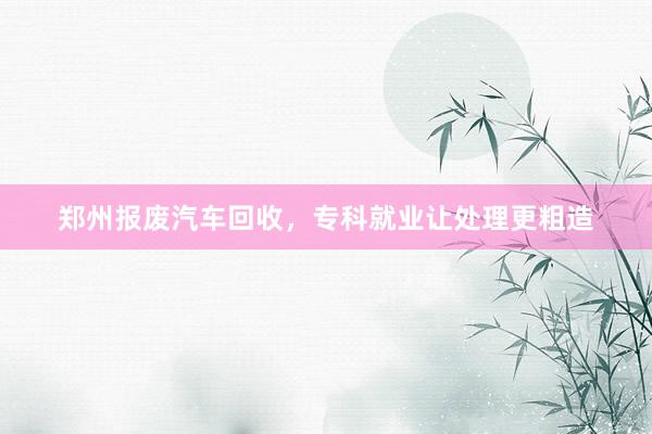 郑州报废汽车回收，专科就业让处理更粗造