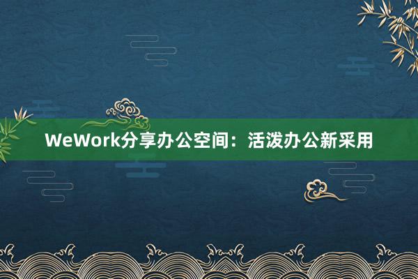 WeWork分享办公空间:活泼办公新采用